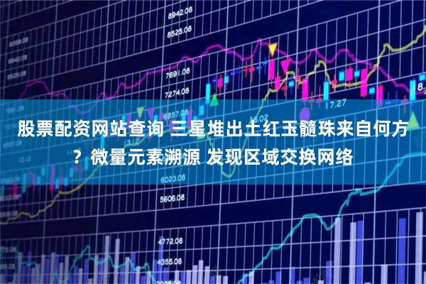 股票配资网站查询 三星堆出土红玉髓珠来自何方？微量元素溯源 发现区域交换网络