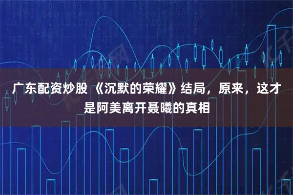 广东配资炒股 《沉默的荣耀》结局，原来，这才是阿美离开聂曦的真相