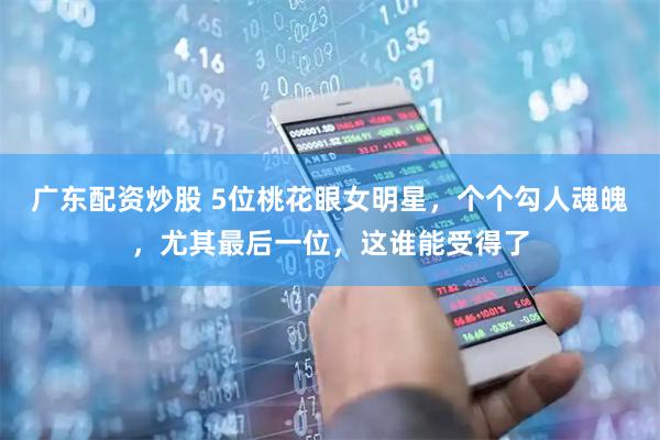 广东配资炒股 5位桃花眼女明星，个个勾人魂魄，尤其最后一位，这谁能受得了