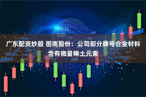 广东配资炒股 图南股份：公司部分牌号合金材料含有微量稀土元素