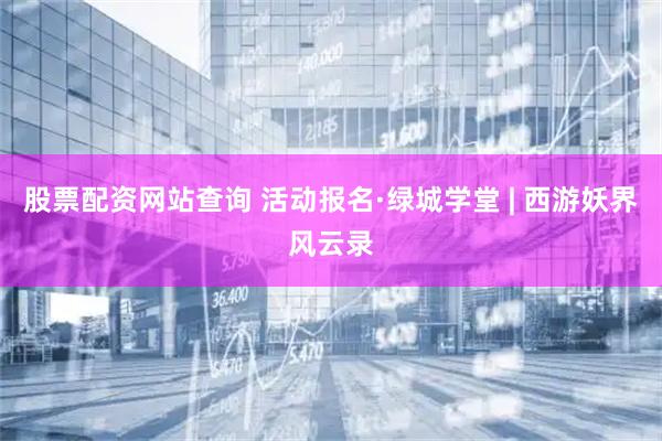 股票配资网站查询 活动报名·绿城学堂 | 西游妖界风云录