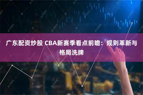 广东配资炒股 CBA新赛季看点前瞻：规则革新与格局洗牌