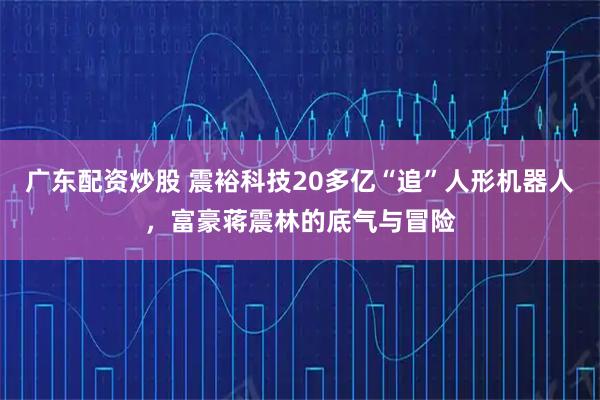 广东配资炒股 震裕科技20多亿“追”人形机器人，富豪蒋震林的底气与冒险