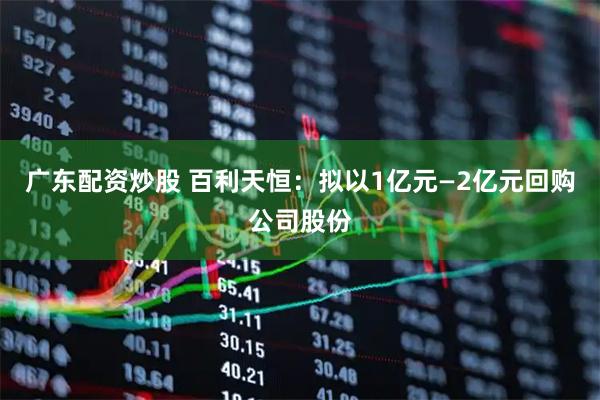 广东配资炒股 百利天恒：拟以1亿元—2亿元回购公司股份