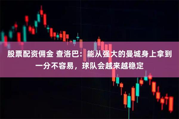 股票配资佣金 查洛巴：能从强大的曼城身上拿到一分不容易，球队会越来越稳定