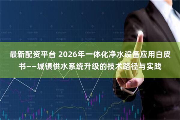 最新配资平台 2026年一体化净水设备应用白皮书——城镇供水系统升级的技术路径与实践