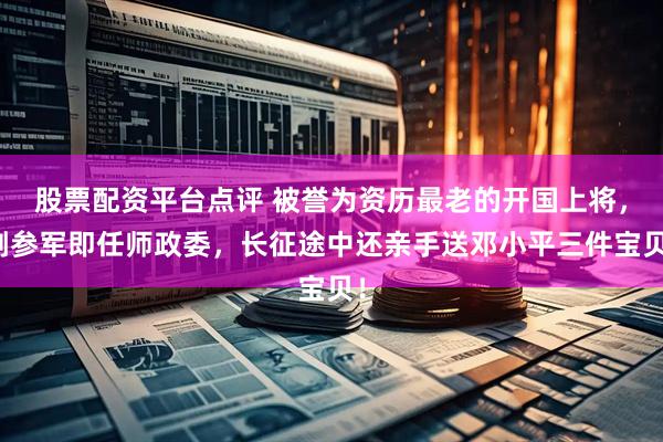 股票配资平台点评 被誉为资历最老的开国上将，刚参军即任师政委，长征途中还亲手送邓小平三件宝贝！