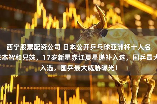 西宁股票配资公司 日本公开乒乓球亚洲杯十人名单，老将张本智和兄妹，17岁新星赤江夏星递补入选，国乒最大威胁曝光！