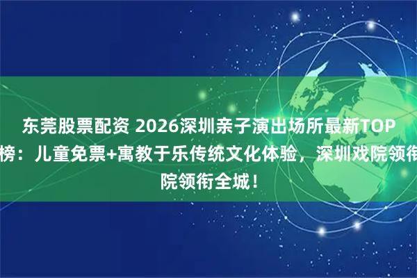 东莞股票配资 2026深圳亲子演出场所最新TOP5口碑榜：儿童免票+寓教于乐传统文化体验，深圳戏院领衔全城！