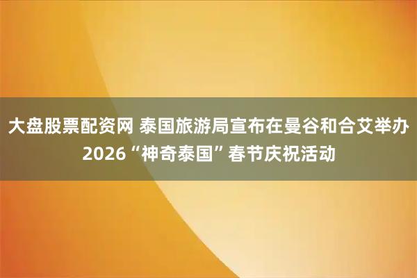 大盘股票配资网 泰国旅游局宣布在曼谷和合艾举办2026“神奇泰国”春节庆祝活动