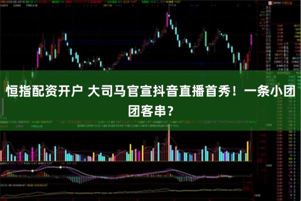 恒指配资开户 大司马官宣抖音直播首秀！一条小团团客串？