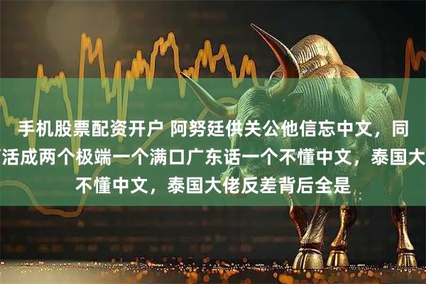 手机股票配资开户 阿努廷供关公他信忘中文，同是广东后代为何活成两个极端一个满口广东话一个不懂中文，泰国大佬反差背后全是