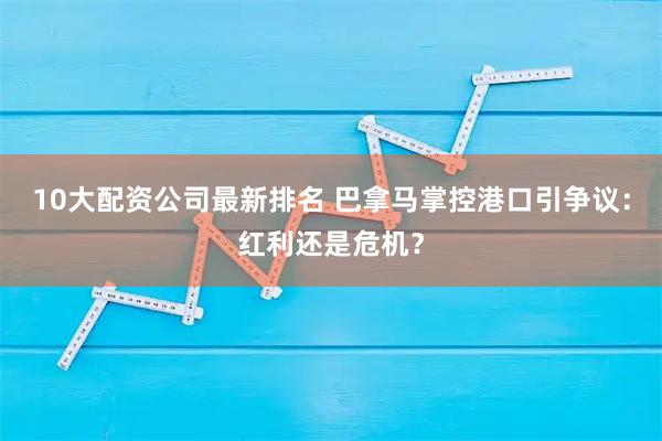 10大配资公司最新排名 巴拿马掌控港口引争议：红利还是危机？