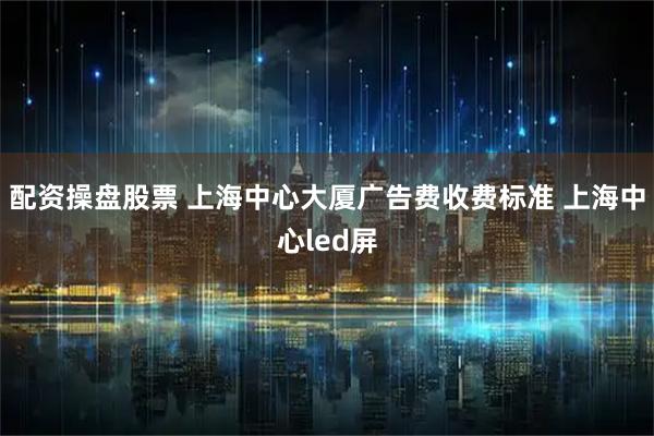 配资操盘股票 上海中心大厦广告费收费标准 上海中心led屏