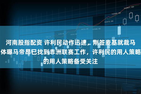 河南股指配资 许利民动作迅速，刚签麦基就裁马帝昂，媒体曝马帝昂已找到非洲联赛工作，许利民的用人策略备受关注