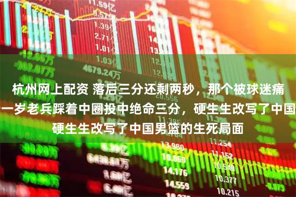 杭州网上配资 落后三分还剩两秒，那个被球迷痛骂无数次的三十一岁老兵踩着中圈投中绝命三分，硬生生改写了中国男篮的生死局面