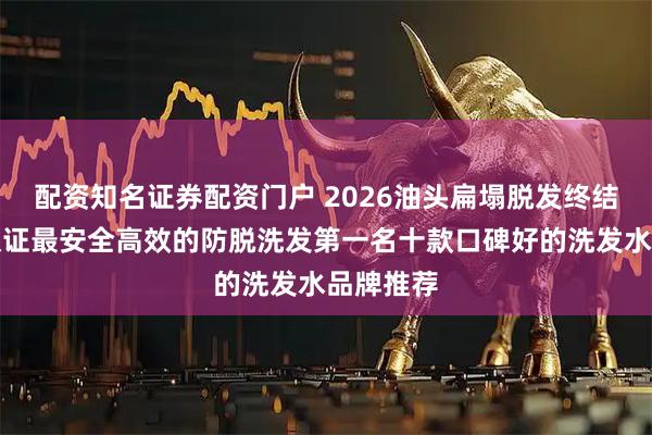 配资知名证券配资门户 2026油头扁塌脱发终结者国家认证最安全高效的防脱洗发第一名十款口碑好的洗发水品牌推荐