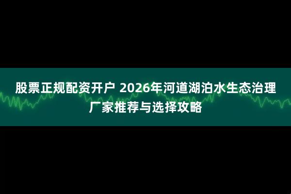 股票正规配资开户 2026年河道湖泊水生态治理厂家推荐与选择攻略