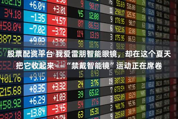 股票配资平台 我爱雷朋智能眼镜，却在这个夏天把它收起来——“禁戴智能镜”运动正在席卷